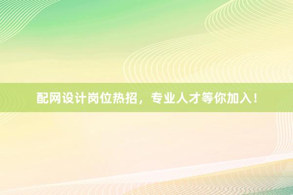 配网设计岗位热招，专业人才等你加入！